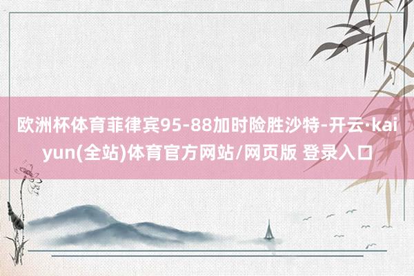 欧洲杯体育菲律宾95-88加时险胜沙特-开云·kaiyun(全站)体育官方网站/网页版 登录入口