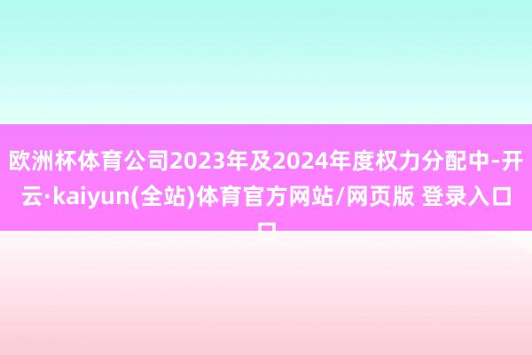 欧洲杯体育公司2023年及2024年度权力分配中-开云·kaiyun(全站)体育官方网站/网页版 登录入口