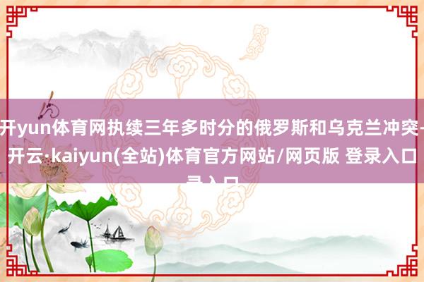 开yun体育网执续三年多时分的俄罗斯和乌克兰冲突-开云·kaiyun(全站)体育官方网站/网页版 登录入口