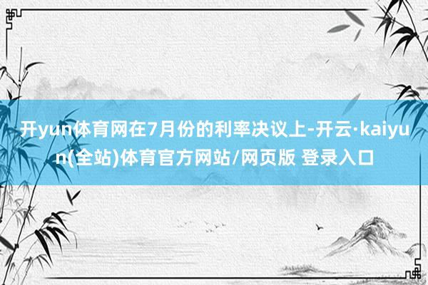 开yun体育网在7月份的利率决议上-开云·kaiyun(全站)体育官方网站/网页版 登录入口