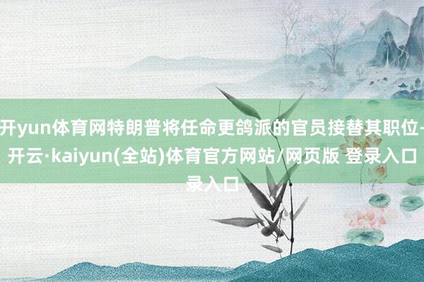 开yun体育网特朗普将任命更鸽派的官员接替其职位-开云·kaiyun(全站)体育官方网站/网页版 登录入口