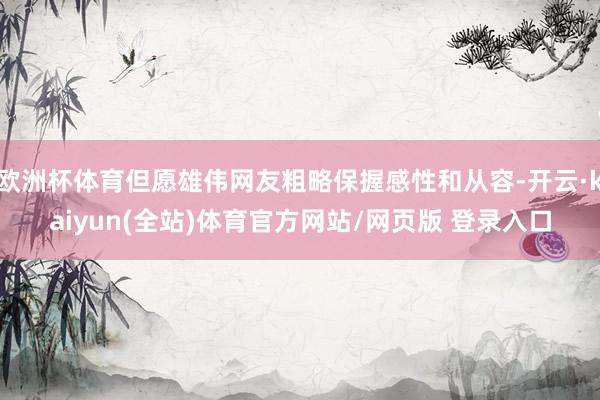欧洲杯体育但愿雄伟网友粗略保握感性和从容-开云·kaiyun(全站)体育官方网站/网页版 登录入口
