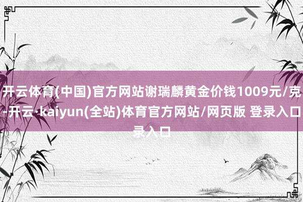 开云体育(中国)官方网站谢瑞麟黄金价钱1009元/克-开云·kaiyun(全站)体育官方网站/网页版 登录入口