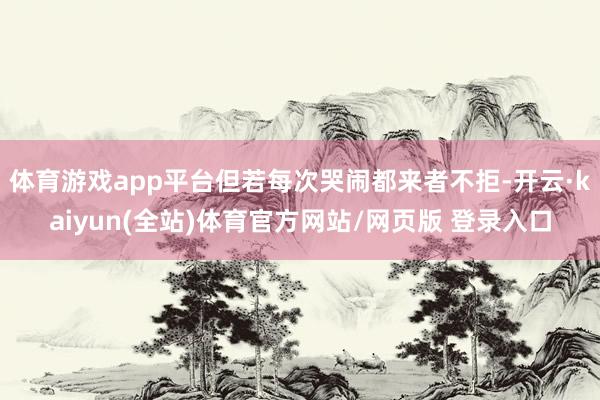 体育游戏app平台但若每次哭闹都来者不拒-开云·kaiyun(全站)体育官方网站/网页版 登录入口