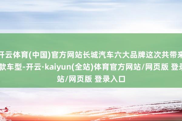 开云体育(中国)官方网站长城汽车六大品牌这次共带来30余款车型-开云·kaiyun(全站)体育官方网站/网页版 登录入口