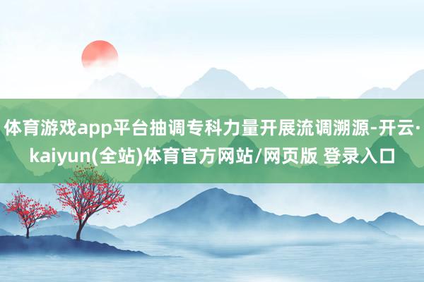 体育游戏app平台抽调专科力量开展流调溯源-开云·kaiyun(全站)体育官方网站/网页版 登录入口
