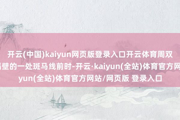 开云(中国)kaiyun网页版登录入口开云体育周双驾车行驶至洛阳路隔壁的一处斑马线前时-开云·kaiyun(全站)体育官方网站/网页版 登录入口