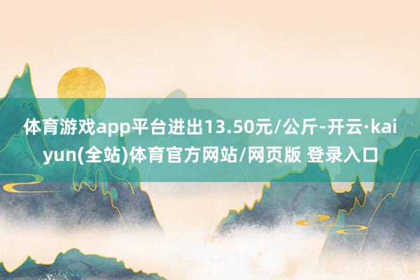 体育游戏app平台进出13.50元/公斤-开云·kaiyun(全站)体育官方网站/网页版 登录入口