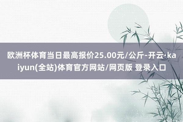 欧洲杯体育当日最高报价25.00元/公斤-开云·kaiyun(全站)体育官方网站/网页版 登录入口