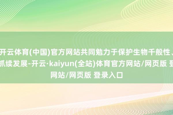 开云体育(中国)官方网站共同勉力于保护生物千般性、促进可抓续发展-开云·kaiyun(全站)体育官方网站/网页版 登录入口