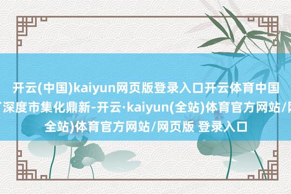开云(中国)kaiyun网页版登录入口开云体育中国际汇市集履历了深度市集化鼎新-开云·kaiyun(全站)体育官方网站/网页版 登录入口