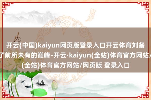 开云(中国)kaiyun网页版登录入口开云体育刘备的东谈主生达到了前所未有的巅峰-开云·kaiyun(全站)体育官方网站/网页版 登录入口