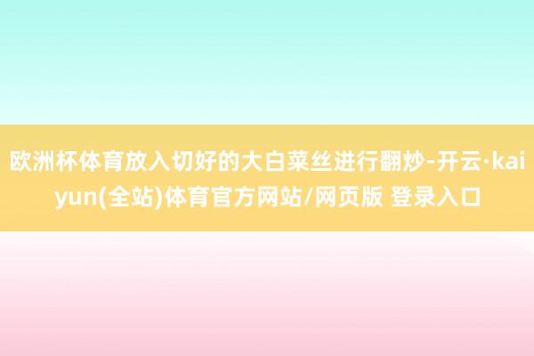 欧洲杯体育放入切好的大白菜丝进行翻炒-开云·kaiyun(全站)体育官方网站/网页版 登录入口