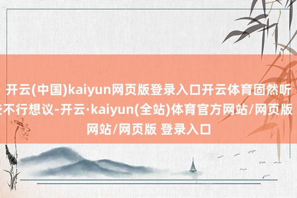 开云(中国)kaiyun网页版登录入口开云体育固然听起来有些不行想议-开云·kaiyun(全站)体育官方网站/网页版 登录入口