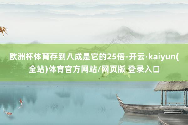欧洲杯体育存到八成是它的25倍-开云·kaiyun(全站)体育官方网站/网页版 登录入口