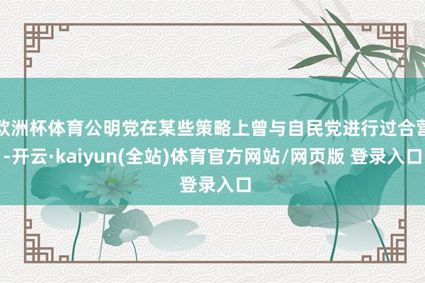 欧洲杯体育公明党在某些策略上曾与自民党进行过合营-开云·kaiyun(全站)体育官方网站/网页版 登录入口