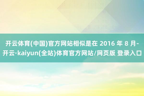 开云体育(中国)官方网站相似是在 2016 年 8 月-开云·kaiyun(全站)体育官方网站/网页版 登录入口