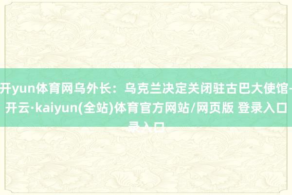 开yun体育网乌外长：乌克兰决定关闭驻古巴大使馆-开云·kaiyun(全站)体育官方网站/网页版 登录入口
