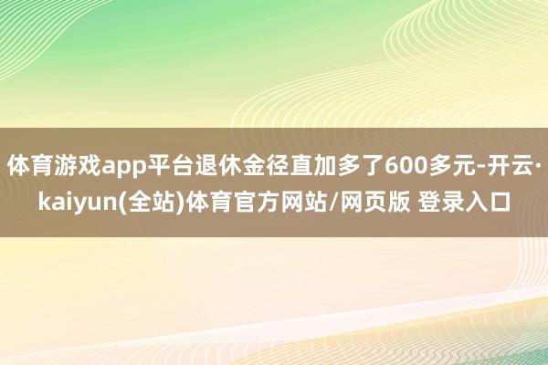 体育游戏app平台退休金径直加多了600多元-开云·kaiyun(全站)体育官方网站/网页版 登录入口