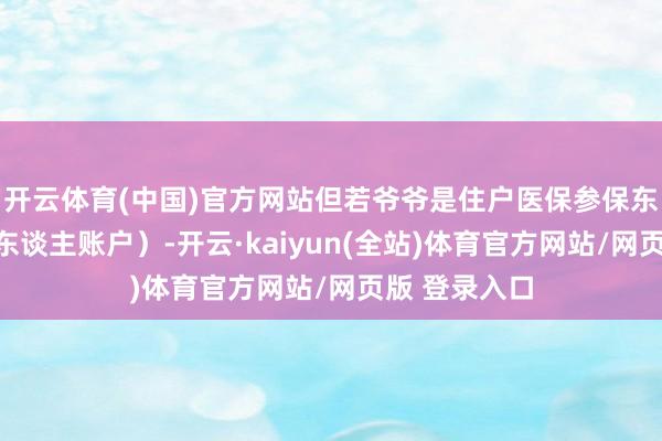 开云体育(中国)官方网站但若爷爷是住户医保参保东谈主（无个东谈主账户）-开云·kaiyun(全站)体育官方网站/网页版 登录入口