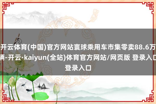 开云体育(中国)官方网站寰球乘用车市集零卖88.6万辆-开云·kaiyun(全站)体育官方网站/网页版 登录入口
