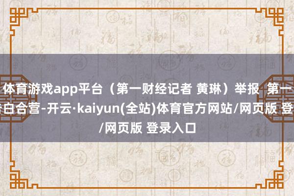 体育游戏app平台（第一财经记者 黄琳）举报  第一财经告白合营-开云·kaiyun(全站)体育官方网站/网页版 登录入口