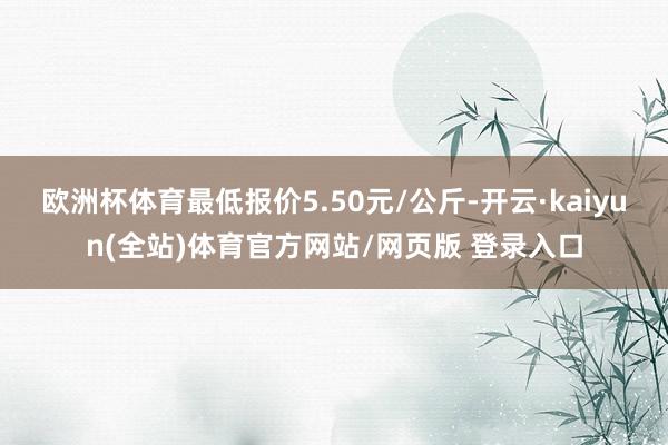 欧洲杯体育最低报价5.50元/公斤-开云·kaiyun(全站)体育官方网站/网页版 登录入口