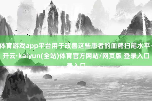 体育游戏app平台用于改善这些患者的血糖扫尾水平-开云·kaiyun(全站)体育官方网站/网页版 登录入口