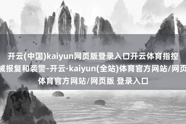 开云(中国)kaiyun网页版登录入口开云体育指控罪名包括执械报复和袭警-开云·kaiyun(全站)体育官方网站/网页版 登录入口