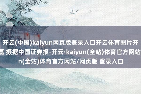 开云(中国)kaiyun网页版登录入口开云体育图片开头：每经记者 孙磊 摄据中国证券报-开云·kaiyun(全站)体育官方网站/网页版 登录入口