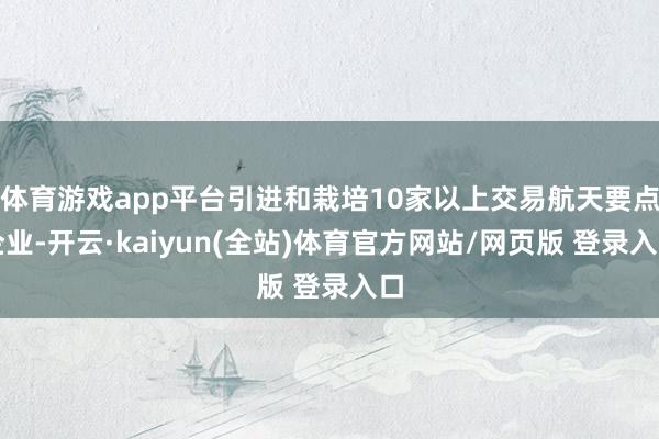 体育游戏app平台引进和栽培10家以上交易航天要点企业-开云·kaiyun(全站)体育官方网站/网页版 登录入口
