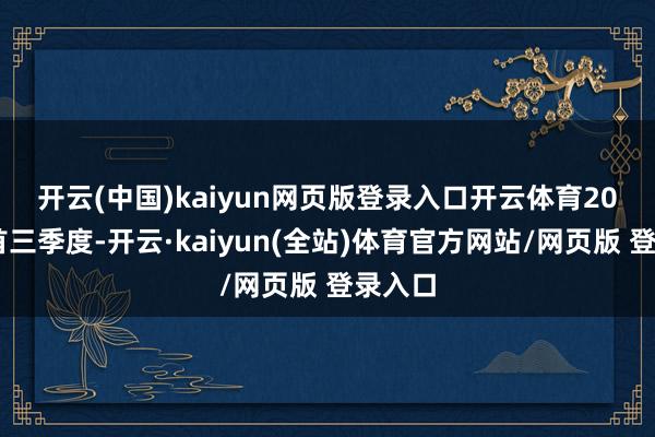 开云(中国)kaiyun网页版登录入口开云体育　　2024年首三季度-开云·kaiyun(全站)体育官方网站/网页版 登录入口