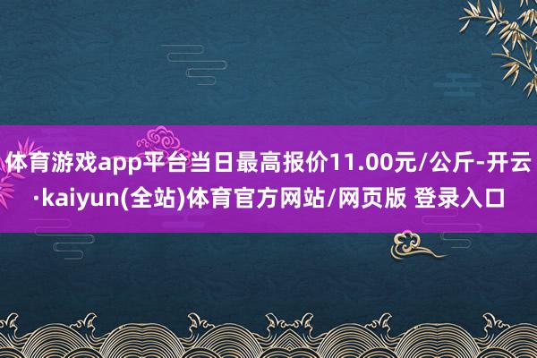 体育游戏app平台当日最高报价11.00元/公斤-开云·kaiyun(全站)体育官方网站/网页版 登录入口