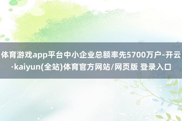 体育游戏app平台中小企业总额率先5700万户-开云·kaiyun(全站)体育官方网站/网页版 登录入口