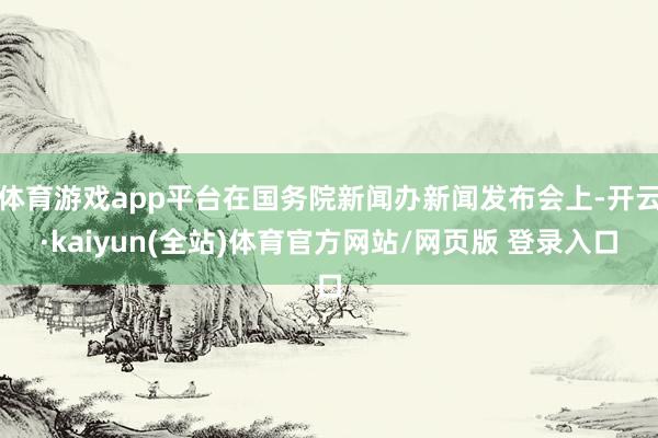 体育游戏app平台在国务院新闻办新闻发布会上-开云·kaiyun(全站)体育官方网站/网页版 登录入口