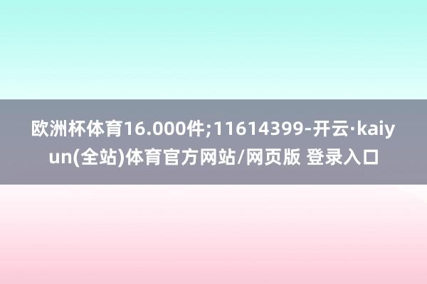 欧洲杯体育16.000件;11614399-开云·kaiyun(全站)体育官方网站/网页版 登录入口