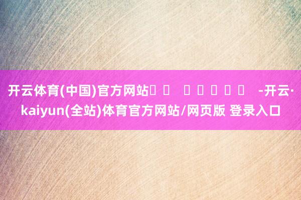 开云体育(中国)官方网站		  					  -开云·kaiyun(全站)体育官方网站/网页版 登录入口