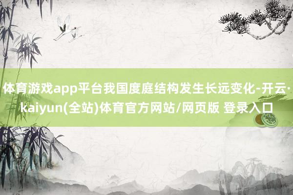 体育游戏app平台我国度庭结构发生长远变化-开云·kaiyun(全站)体育官方网站/网页版 登录入口