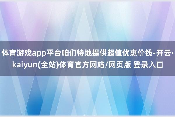 体育游戏app平台咱们特地提供超值优惠价钱-开云·kaiyun(全站)体育官方网站/网页版 登录入口