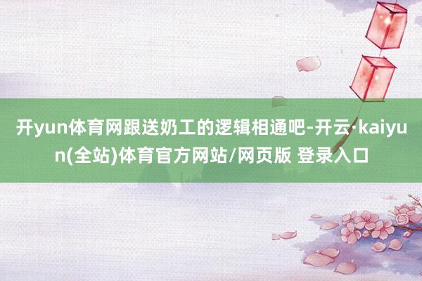开yun体育网跟送奶工的逻辑相通吧-开云·kaiyun(全站)体育官方网站/网页版 登录入口