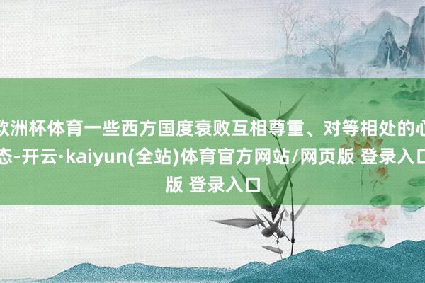 欧洲杯体育一些西方国度衰败互相尊重、对等相处的心态-开云·kaiyun(全站)体育官方网站/网页版 登录入口