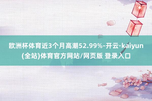 欧洲杯体育近3个月高潮52.99%-开云·kaiyun(全站)体育官方网站/网页版 登录入口