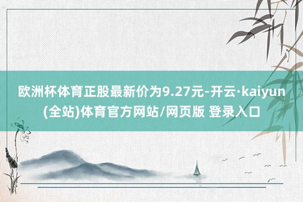 欧洲杯体育正股最新价为9.27元-开云·kaiyun(全站)体育官方网站/网页版 登录入口