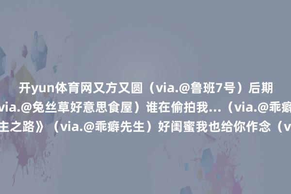 开yun体育网又方又圆（via.@鲁班7号）后期简直个豪迈的家伙（via.@兔丝草好意思食屋）谁在偷拍我...（via.@乖癖先生）《天无绝东谈主之路》（via.@乖癖先生）好闺蜜我也给你作念（via.@乖癖先生）正本有钱东谈主真的不怕冷（via.@财神爷的心尖宠）主打一个不睬解但尊重（via.@momo（怪异版））这才是一场信得过的豪赌（via.@不吃文旦皮）当爸妈给你挑东西时...（via.@气象案牍屋）学历筛选不了东谈主品哈哈哈真的忍不住谁懂（via.@气象案牍屋）这才是pxx信得过的兴味（via.@lris雅雅）“奢侈升级不是让上海东谈主去过巴黎东谈主的生计”“而是让安徽安庆的东谈主有厨房纸用、有好生果吃”正本这才是pxx存在的兴味大众阶梯长期行得通！本日份的气象起源铁心 发布于：江苏省-开云·kaiyun(全站)体育官方网站/网页版 登录入口