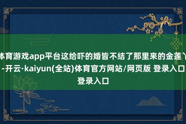体育游戏app平台这给吓的婚皆不结了那里来的金莲丫-开云·kaiyun(全站)体育官方网站/网页版 登录入口