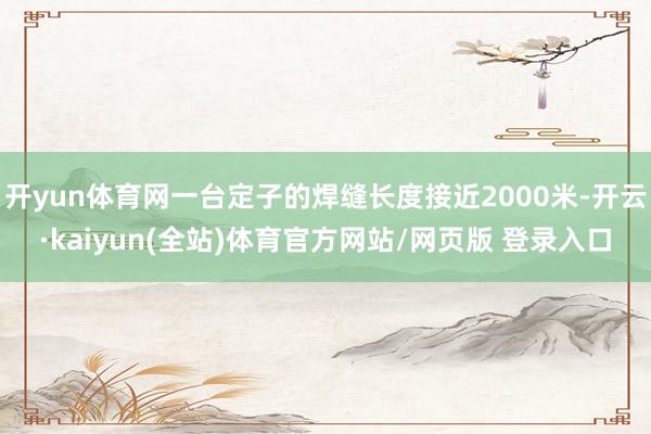 开yun体育网一台定子的焊缝长度接近2000米-开云·kaiyun(全站)体育官方网站/网页版 登录入口