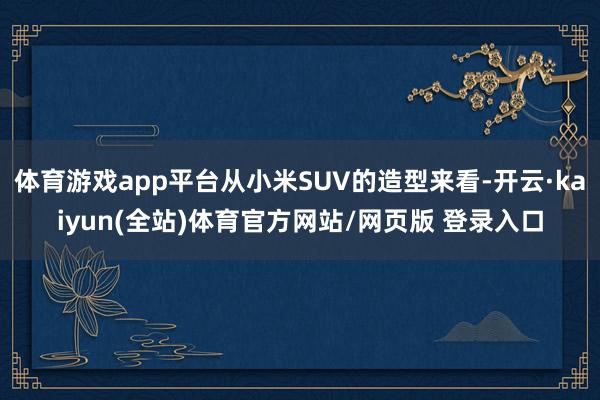 体育游戏app平台从小米SUV的造型来看-开云·kaiyun(全站)体育官方网站/网页版 登录入口