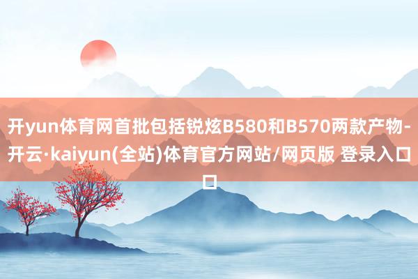 开yun体育网首批包括锐炫B580和B570两款产物-开云·kaiyun(全站)体育官方网站/网页版 登录入口