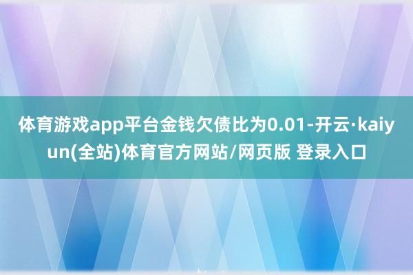 体育游戏app平台金钱欠债比为0.01-开云·kaiyun(全站)体育官方网站/网页版 登录入口