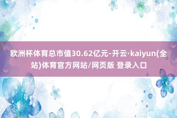 欧洲杯体育总市值30.62亿元-开云·kaiyun(全站)体育官方网站/网页版 登录入口